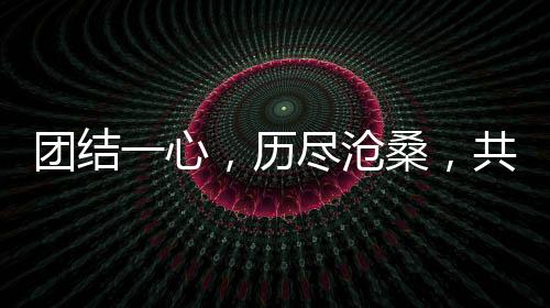 团结一心，历尽沧桑，共筑美好未来